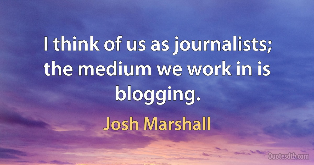 I think of us as journalists; the medium we work in is blogging. (Josh Marshall)