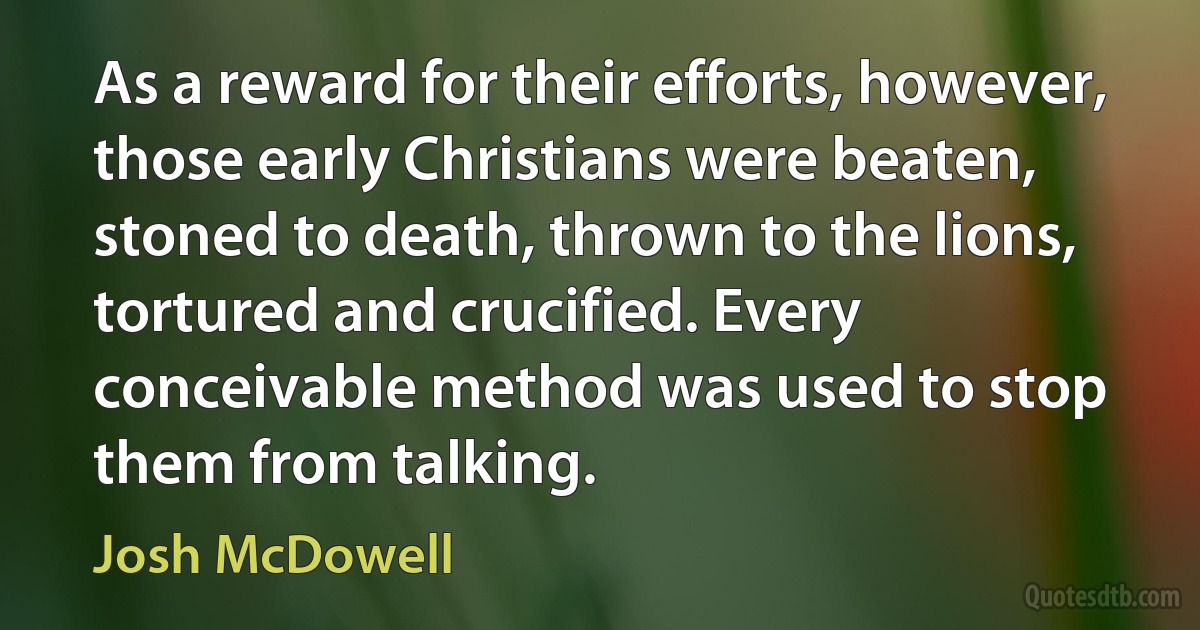 As a reward for their efforts, however, those early Christians were beaten, stoned to death, thrown to the lions, tortured and crucified. Every conceivable method was used to stop them from talking. (Josh McDowell)