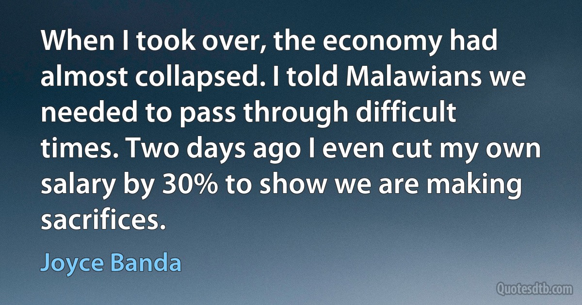 When I took over, the economy had almost collapsed. I told Malawians we needed to pass through difficult times. Two days ago I even cut my own salary by 30% to show we are making sacrifices. (Joyce Banda)