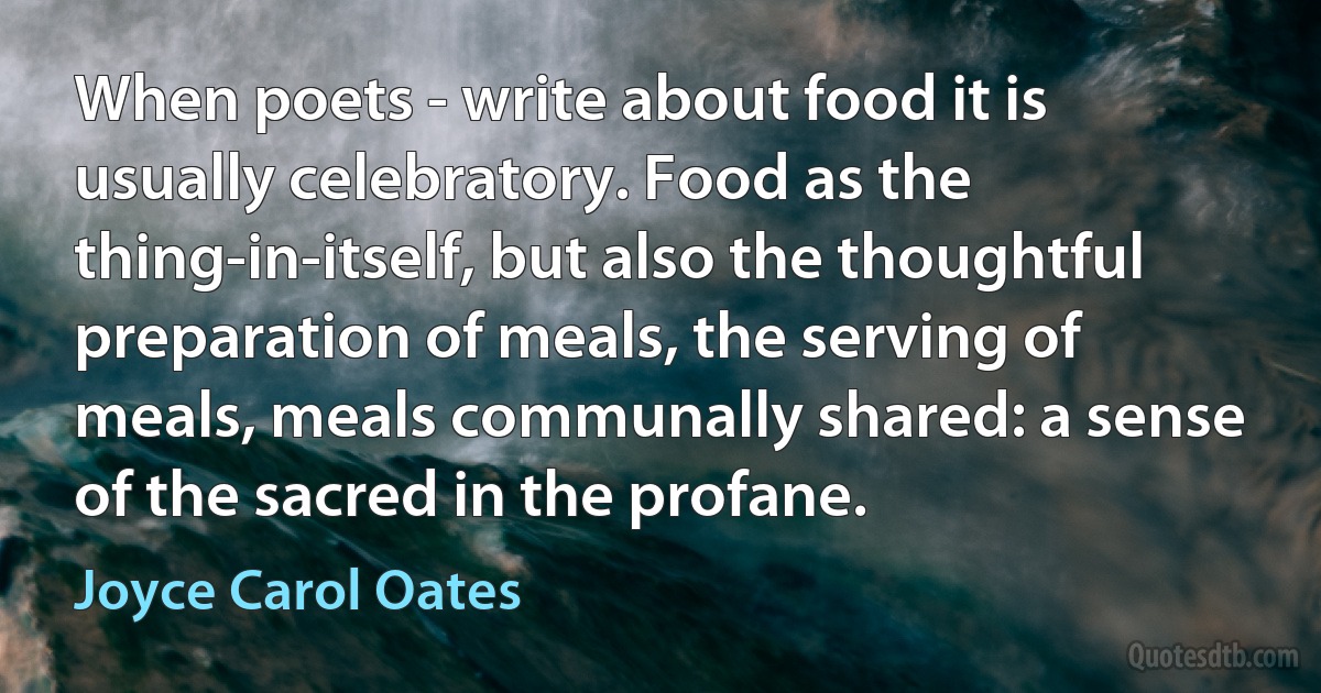 When poets - write about food it is usually celebratory. Food as the thing-in-itself, but also the thoughtful preparation of meals, the serving of meals, meals communally shared: a sense of the sacred in the profane. (Joyce Carol Oates)