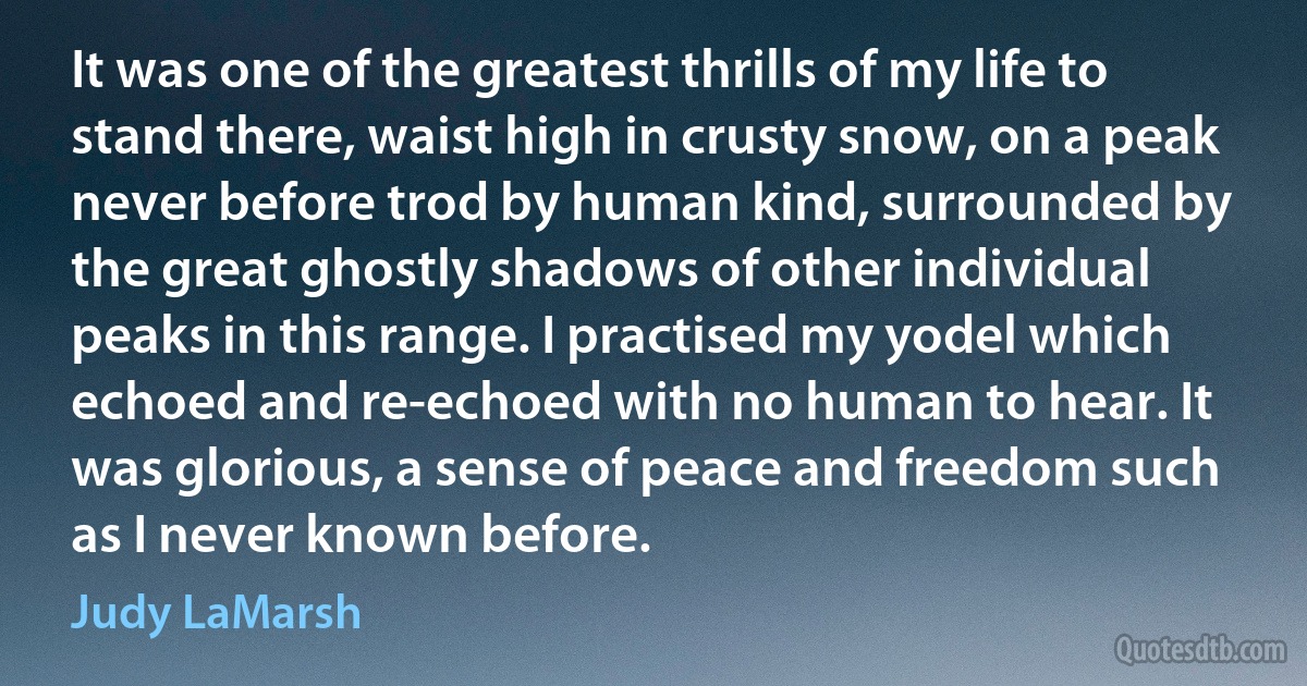 It was one of the greatest thrills of my life to stand there, waist high in crusty snow, on a peak never before trod by human kind, surrounded by the great ghostly shadows of other individual peaks in this range. I practised my yodel which echoed and re-echoed with no human to hear. It was glorious, a sense of peace and freedom such as I never known before. (Judy LaMarsh)