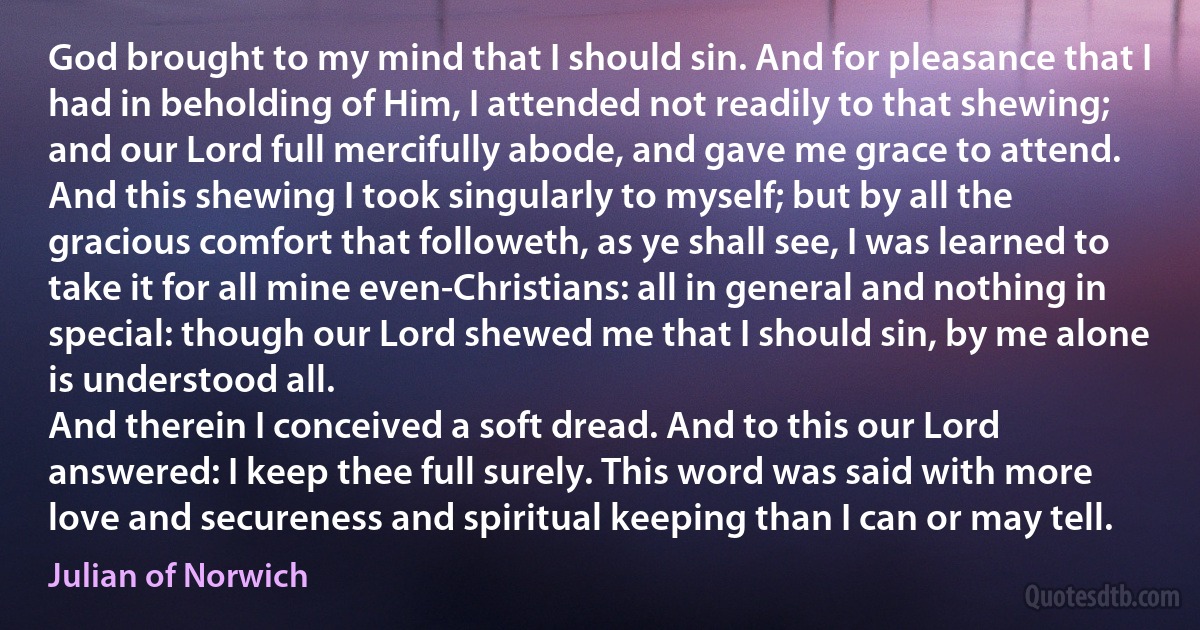 God brought to my mind that I should sin. And for pleasance that I had in beholding of Him, I attended not readily to that shewing; and our Lord full mercifully abode, and gave me grace to attend. And this shewing I took singularly to myself; but by all the gracious comfort that followeth, as ye shall see, I was learned to take it for all mine even-Christians: all in general and nothing in special: though our Lord shewed me that I should sin, by me alone is understood all.
And therein I conceived a soft dread. And to this our Lord answered: I keep thee full surely. This word was said with more love and secureness and spiritual keeping than I can or may tell. (Julian of Norwich)