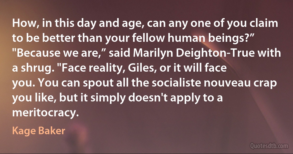 How, in this day and age, can any one of you claim to be better than your fellow human beings?”
"Because we are,” said Marilyn Deighton-True with a shrug. "Face reality, Giles, or it will face you. You can spout all the socialiste nouveau crap you like, but it simply doesn't apply to a meritocracy. (Kage Baker)