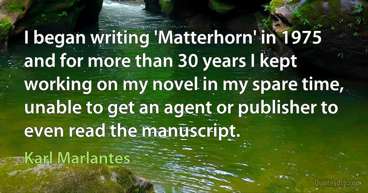 I began writing 'Matterhorn' in 1975 and for more than 30 years I kept working on my novel in my spare time, unable to get an agent or publisher to even read the manuscript. (Karl Marlantes)