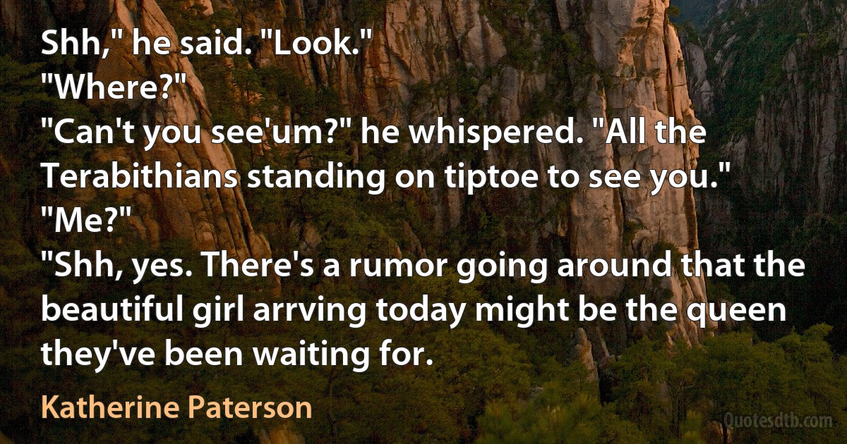 Shh," he said. "Look."
"Where?"
"Can't you see'um?" he whispered. "All the Terabithians standing on tiptoe to see you."
"Me?"
"Shh, yes. There's a rumor going around that the beautiful girl arrving today might be the queen they've been waiting for. (Katherine Paterson)