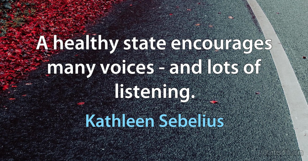 A healthy state encourages many voices - and lots of listening. (Kathleen Sebelius)