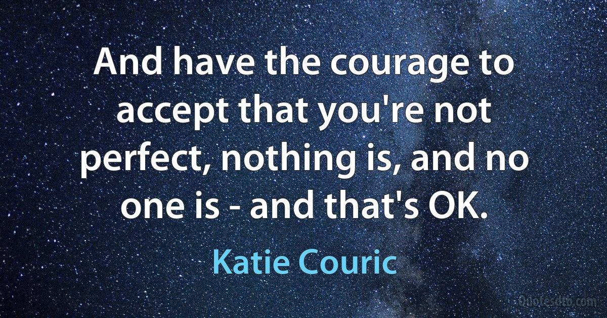 And have the courage to accept that you're not perfect, nothing is, and no one is - and that's OK. (Katie Couric)