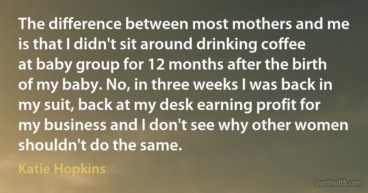 The difference between most mothers and me is that I didn't sit around drinking coffee at baby group for 12 months after the birth of my baby. No, in three weeks I was back in my suit, back at my desk earning profit for my business and I don't see why other women shouldn't do the same. (Katie Hopkins)