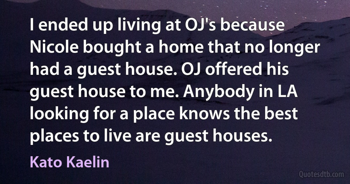 I ended up living at OJ's because Nicole bought a home that no longer had a guest house. OJ offered his guest house to me. Anybody in LA looking for a place knows the best places to live are guest houses. (Kato Kaelin)