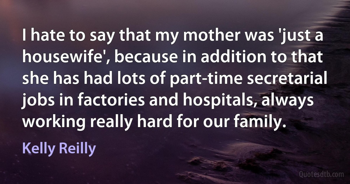 I hate to say that my mother was 'just a housewife', because in addition to that she has had lots of part-time secretarial jobs in factories and hospitals, always working really hard for our family. (Kelly Reilly)