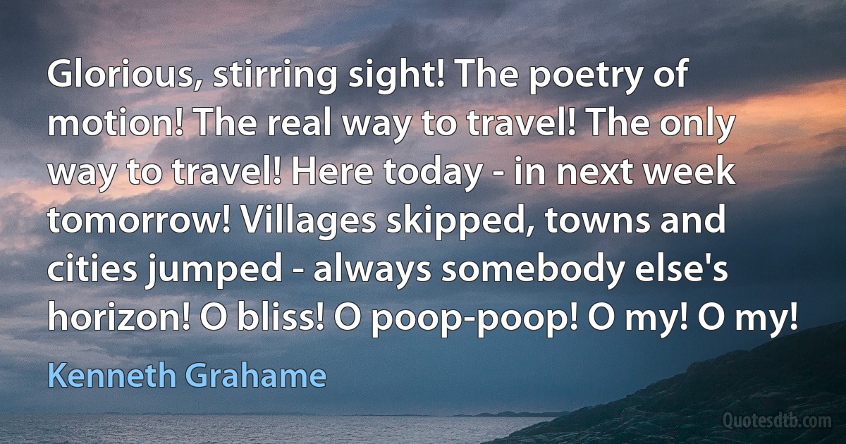 Glorious, stirring sight! The poetry of motion! The real way to travel! The only way to travel! Here today - in next week tomorrow! Villages skipped, towns and cities jumped - always somebody else's horizon! O bliss! O poop-poop! O my! O my! (Kenneth Grahame)