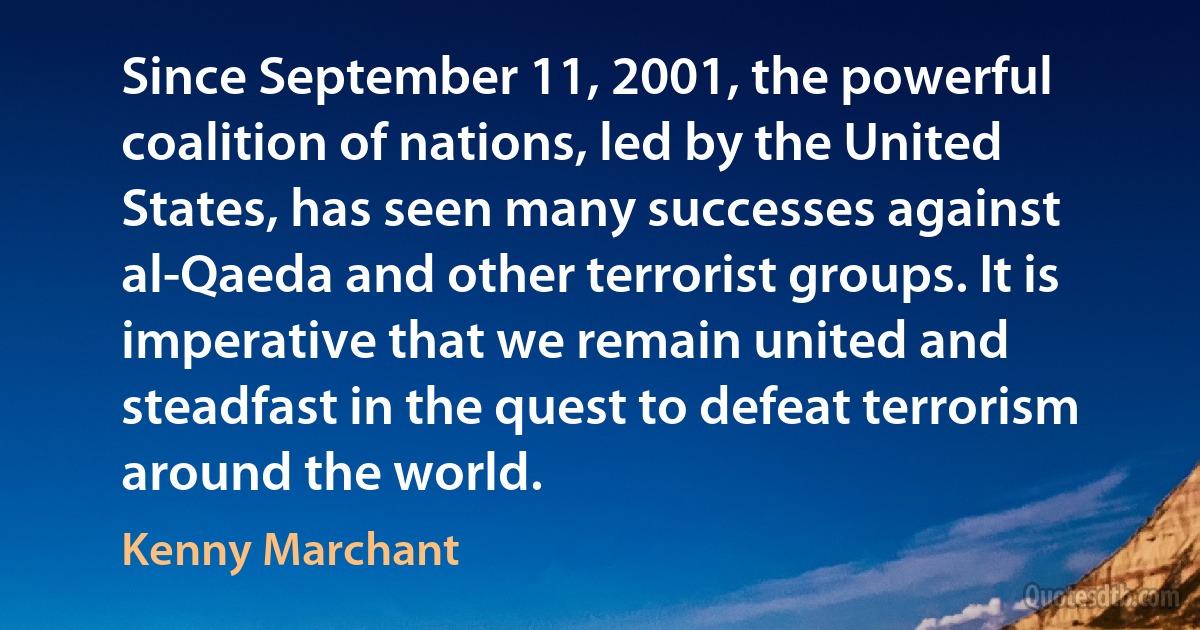 Since September 11, 2001, the powerful coalition of nations, led by the United States, has seen many successes against al-Qaeda and other terrorist groups. It is imperative that we remain united and steadfast in the quest to defeat terrorism around the world. (Kenny Marchant)