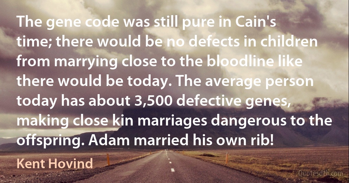 The gene code was still pure in Cain's time; there would be no defects in children from marrying close to the bloodline like there would be today. The average person today has about 3,500 defective genes, making close kin marriages dangerous to the offspring. Adam married his own rib! (Kent Hovind)