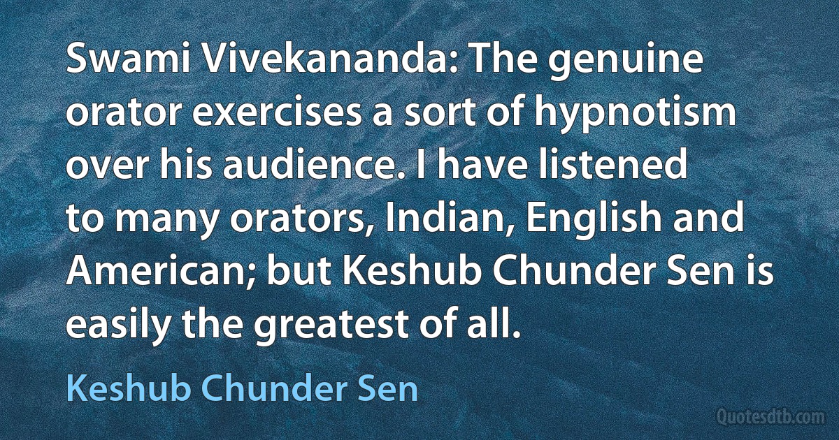 Swami Vivekananda: The genuine orator exercises a sort of hypnotism over his audience. I have listened to many orators, Indian, English and American; but Keshub Chunder Sen is easily the greatest of all. (Keshub Chunder Sen)