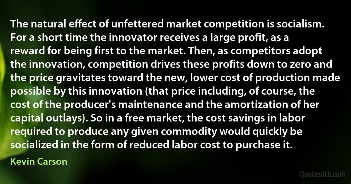 The natural effect of unfettered market competition is socialism. For a short time the innovator receives a large profit, as a reward for being first to the market. Then, as competitors adopt the innovation, competition drives these profits down to zero and the price gravitates toward the new, lower cost of production made possible by this innovation (that price including, of course, the cost of the producer's maintenance and the amortization of her capital outlays). So in a free market, the cost savings in labor required to produce any given commodity would quickly be socialized in the form of reduced labor cost to purchase it. (Kevin Carson)