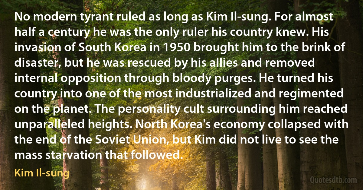 No modern tyrant ruled as long as Kim Il-sung. For almost half a century he was the only ruler his country knew. His invasion of South Korea in 1950 brought him to the brink of disaster, but he was rescued by his allies and removed internal opposition through bloody purges. He turned his country into one of the most industrialized and regimented on the planet. The personality cult surrounding him reached unparalleled heights. North Korea's economy collapsed with the end of the Soviet Union, but Kim did not live to see the mass starvation that followed. (Kim Il-sung)