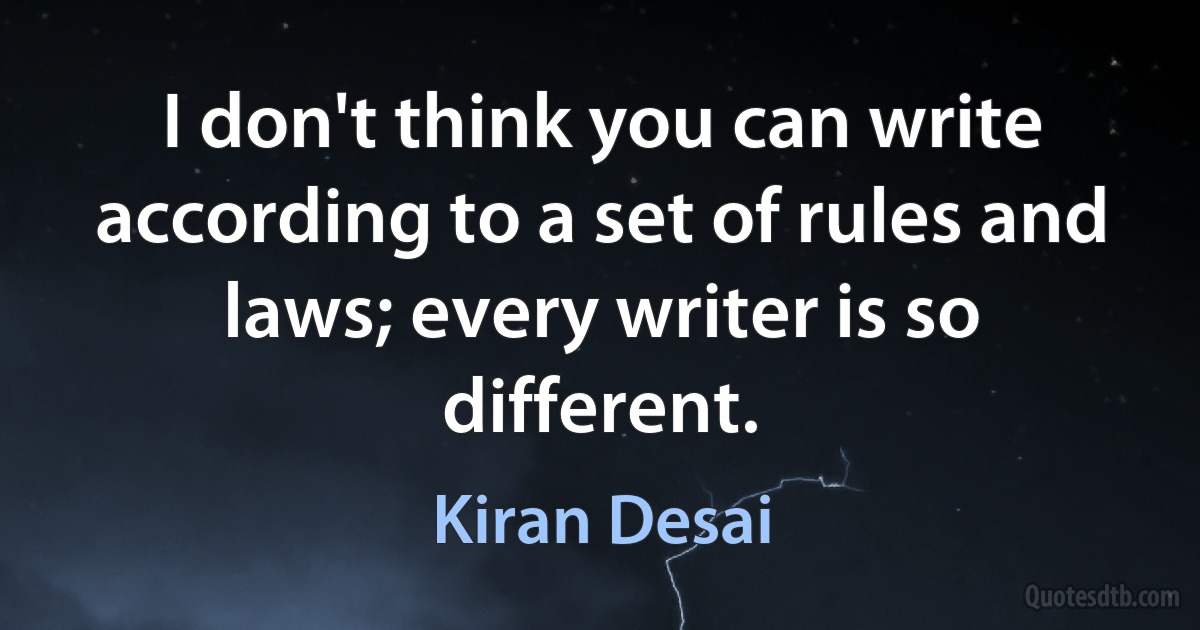 I don't think you can write according to a set of rules and laws; every writer is so different. (Kiran Desai)