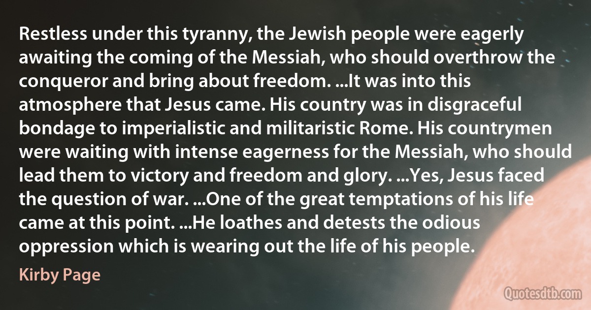 Restless under this tyranny, the Jewish people were eagerly awaiting the coming of the Messiah, who should overthrow the conqueror and bring about freedom. ...It was into this atmosphere that Jesus came. His country was in disgraceful bondage to imperialistic and militaristic Rome. His countrymen were waiting with intense eagerness for the Messiah, who should lead them to victory and freedom and glory. ...Yes, Jesus faced the question of war. ...One of the great temptations of his life came at this point. ...He loathes and detests the odious oppression which is wearing out the life of his people. (Kirby Page)