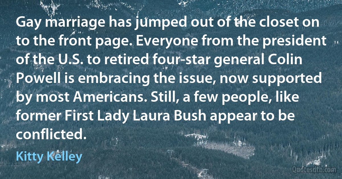 Gay marriage has jumped out of the closet on to the front page. Everyone from the president of the U.S. to retired four-star general Colin Powell is embracing the issue, now supported by most Americans. Still, a few people, like former First Lady Laura Bush appear to be conflicted. (Kitty Kelley)