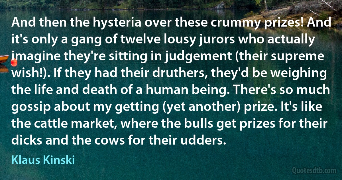 And then the hysteria over these crummy prizes! And it's only a gang of twelve lousy jurors who actually imagine they're sitting in judgement (their supreme wish!). If they had their druthers, they'd be weighing the life and death of a human being. There's so much gossip about my getting (yet another) prize. It's like the cattle market, where the bulls get prizes for their dicks and the cows for their udders. (Klaus Kinski)