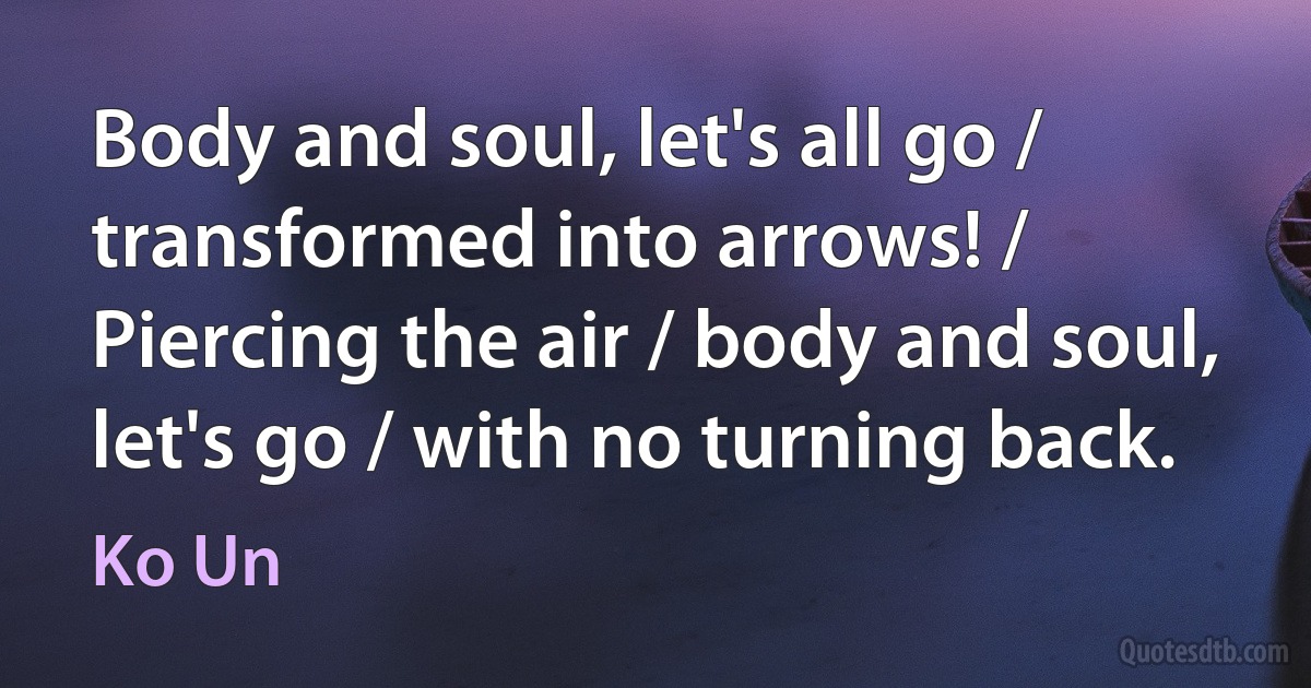 Body and soul, let's all go / transformed into arrows! / Piercing the air / body and soul, let's go / with no turning back. (Ko Un)