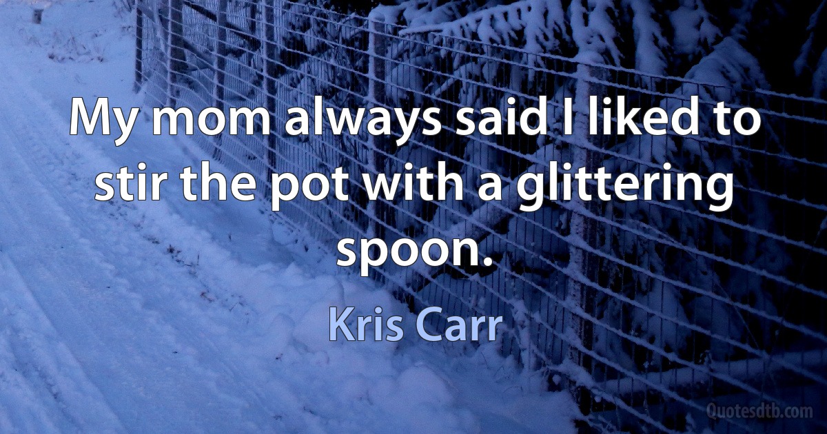 My mom always said I liked to stir the pot with a glittering spoon. (Kris Carr)