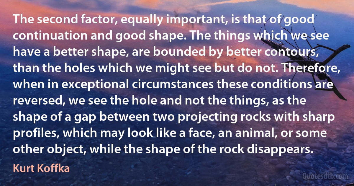 The second factor, equally important, is that of good continuation and good shape. The things which we see have a better shape, are bounded by better contours, than the holes which we might see but do not. Therefore, when in exceptional circumstances these conditions are reversed, we see the hole and not the things, as the shape of a gap between two projecting rocks with sharp profiles, which may look like a face, an animal, or some other object, while the shape of the rock disappears. (Kurt Koffka)