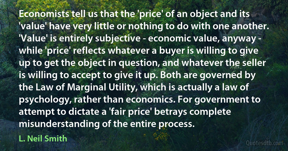 Economists tell us that the 'price' of an object and its 'value' have very little or nothing to do with one another. 'Value' is entirely subjective - economic value, anyway - while 'price' reflects whatever a buyer is willing to give up to get the object in question, and whatever the seller is willing to accept to give it up. Both are governed by the Law of Marginal Utility, which is actually a law of psychology, rather than economics. For government to attempt to dictate a 'fair price' betrays complete misunderstanding of the entire process. (L. Neil Smith)