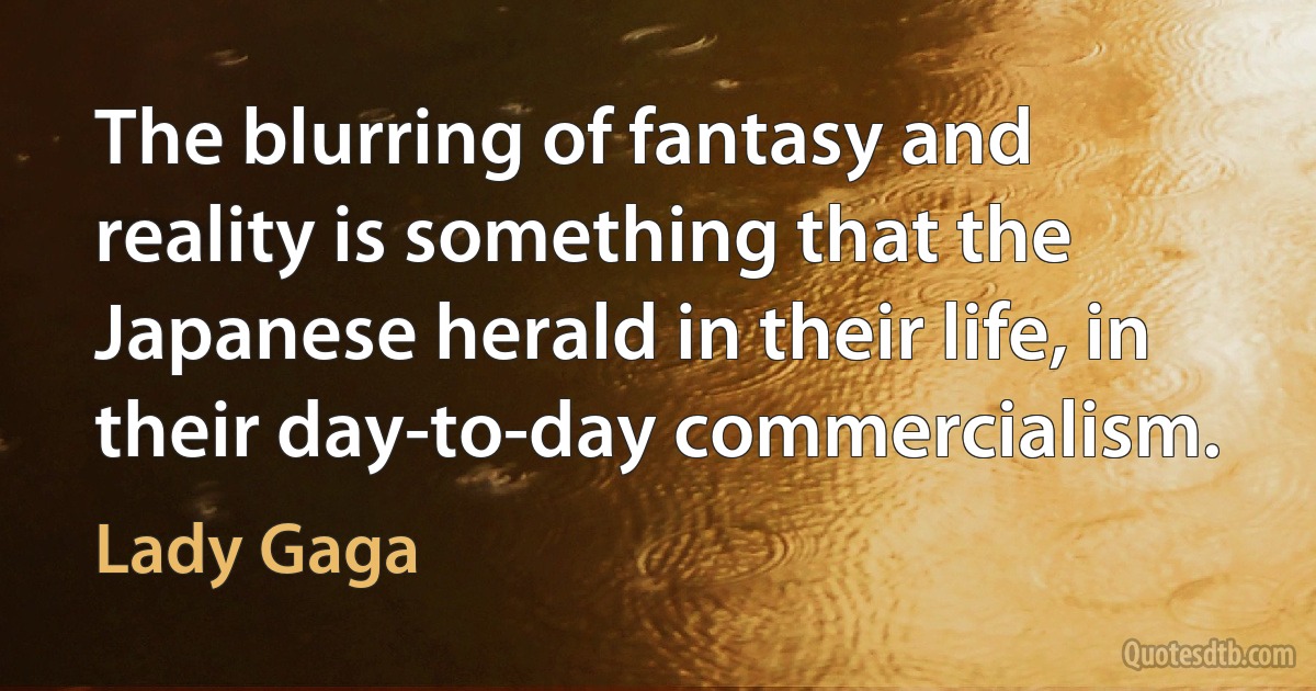 The blurring of fantasy and reality is something that the Japanese herald in their life, in their day-to-day commercialism. (Lady Gaga)