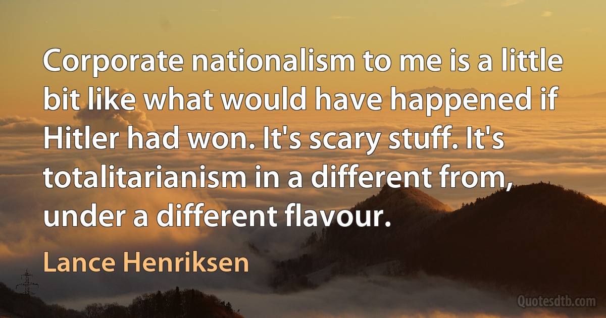 Corporate nationalism to me is a little bit like what would have happened if Hitler had won. It's scary stuff. It's totalitarianism in a different from, under a different flavour. (Lance Henriksen)