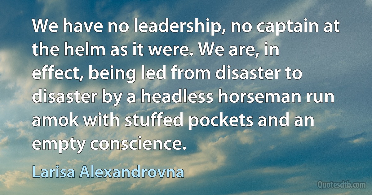 We have no leadership, no captain at the helm as it were. We are, in effect, being led from disaster to disaster by a headless horseman run amok with stuffed pockets and an empty conscience. (Larisa Alexandrovna)