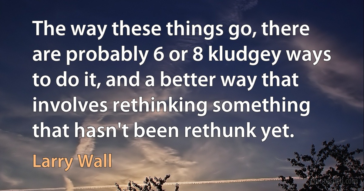 The way these things go, there are probably 6 or 8 kludgey ways to do it, and a better way that involves rethinking something that hasn't been rethunk yet. (Larry Wall)