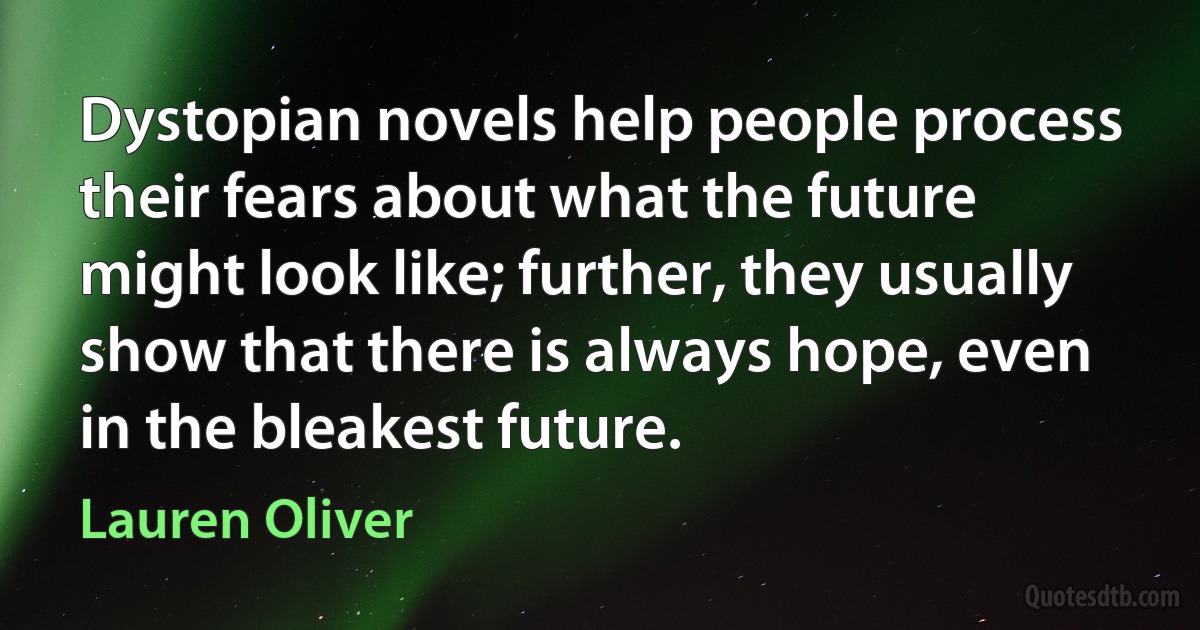 Dystopian novels help people process their fears about what the future might look like; further, they usually show that there is always hope, even in the bleakest future. (Lauren Oliver)