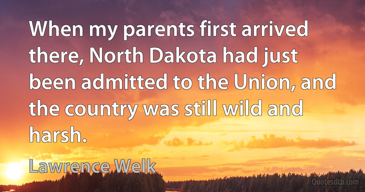 When my parents first arrived there, North Dakota had just been admitted to the Union, and the country was still wild and harsh. (Lawrence Welk)