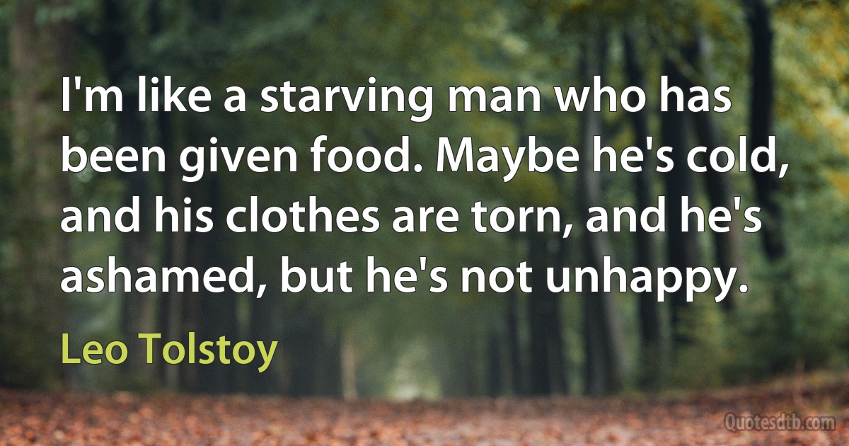 I'm like a starving man who has been given food. Maybe he's cold, and his clothes are torn, and he's ashamed, but he's not unhappy. (Leo Tolstoy)