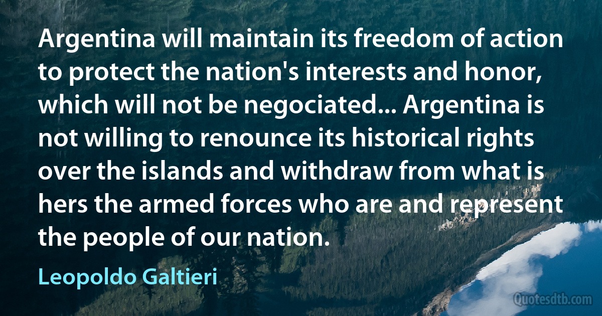 Argentina will maintain its freedom of action to protect the nation's interests and honor, which will not be negociated... Argentina is not willing to renounce its historical rights over the islands and withdraw from what is hers the armed forces who are and represent the people of our nation. (Leopoldo Galtieri)