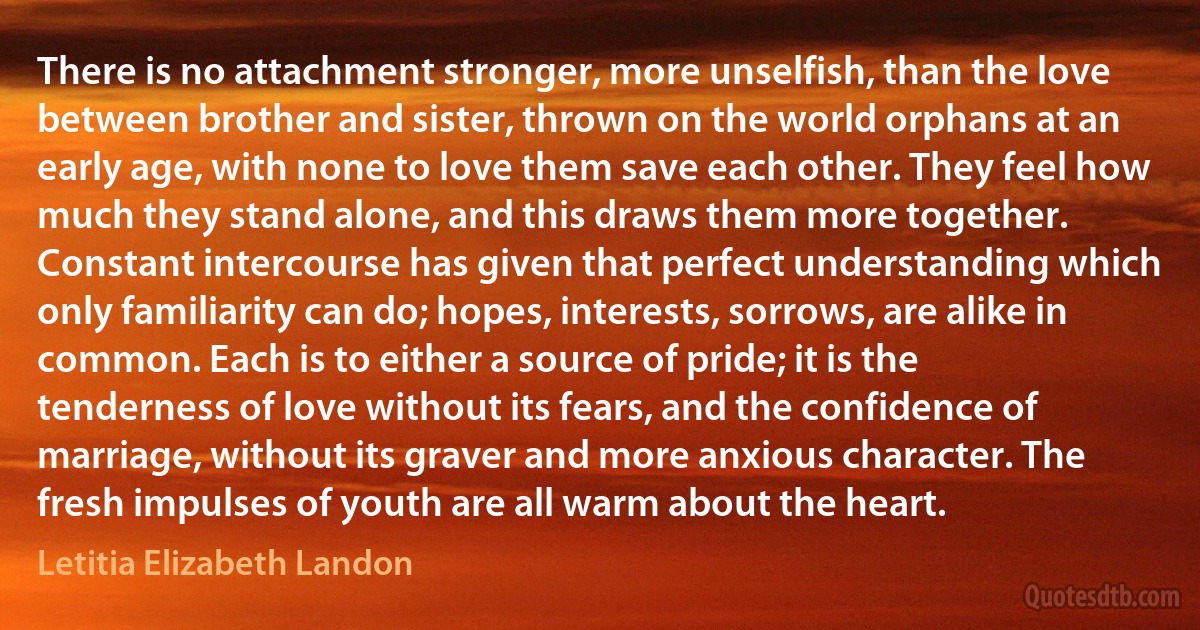 There is no attachment stronger, more unselfish, than the love between brother and sister, thrown on the world orphans at an early age, with none to love them save each other. They feel how much they stand alone, and this draws them more together. Constant intercourse has given that perfect understanding which only familiarity can do; hopes, interests, sorrows, are alike in common. Each is to either a source of pride; it is the tenderness of love without its fears, and the confidence of marriage, without its graver and more anxious character. The fresh impulses of youth are all warm about the heart. (Letitia Elizabeth Landon)