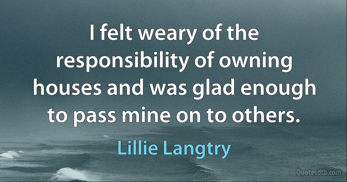 I felt weary of the responsibility of owning houses and was glad enough to pass mine on to others. (Lillie Langtry)