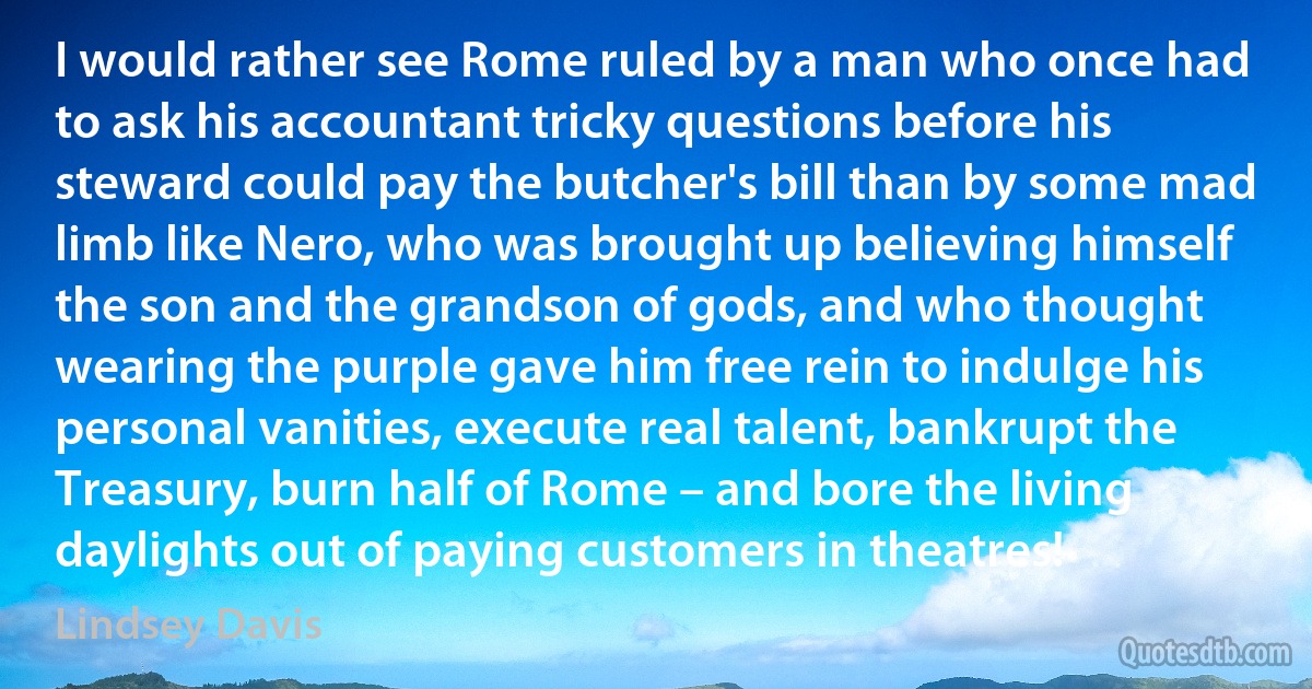 I would rather see Rome ruled by a man who once had to ask his accountant tricky questions before his steward could pay the butcher's bill than by some mad limb like Nero, who was brought up believing himself the son and the grandson of gods, and who thought wearing the purple gave him free rein to indulge his personal vanities, execute real talent, bankrupt the Treasury, burn half of Rome – and bore the living daylights out of paying customers in theatres! (Lindsey Davis)