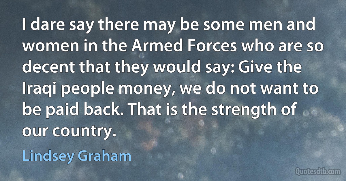 I dare say there may be some men and women in the Armed Forces who are so decent that they would say: Give the Iraqi people money, we do not want to be paid back. That is the strength of our country. (Lindsey Graham)