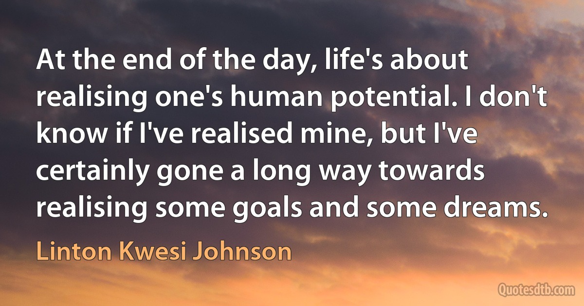 At the end of the day, life's about realising one's human potential. I don't know if I've realised mine, but I've certainly gone a long way towards realising some goals and some dreams. (Linton Kwesi Johnson)