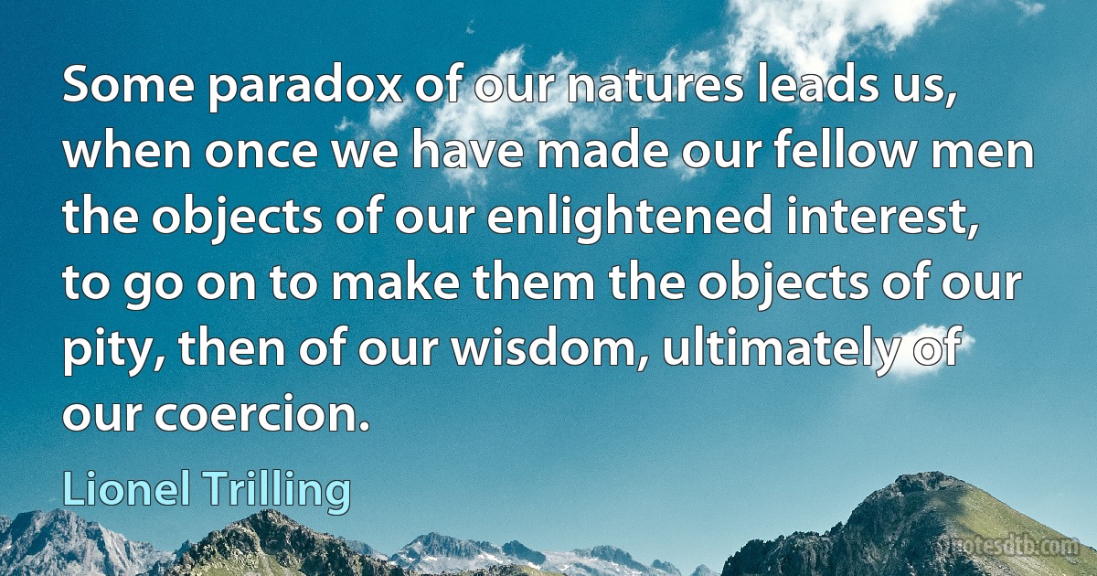 Some paradox of our natures leads us, when once we have made our fellow men the objects of our enlightened interest, to go on to make them the objects of our pity, then of our wisdom, ultimately of our coercion. (Lionel Trilling)