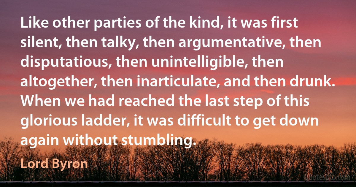 Like other parties of the kind, it was first silent, then talky, then argumentative, then disputatious, then unintelligible, then altogether, then inarticulate, and then drunk. When we had reached the last step of this glorious ladder, it was difficult to get down again without stumbling. (Lord Byron)