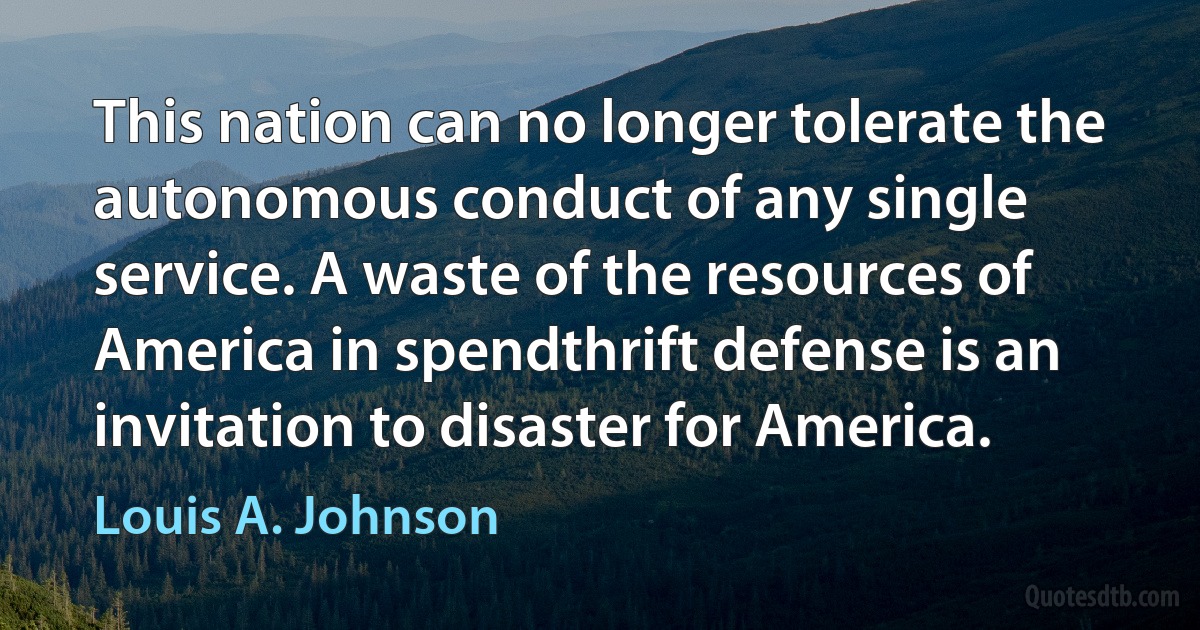 This nation can no longer tolerate the autonomous conduct of any single service. A waste of the resources of America in spendthrift defense is an invitation to disaster for America. (Louis A. Johnson)