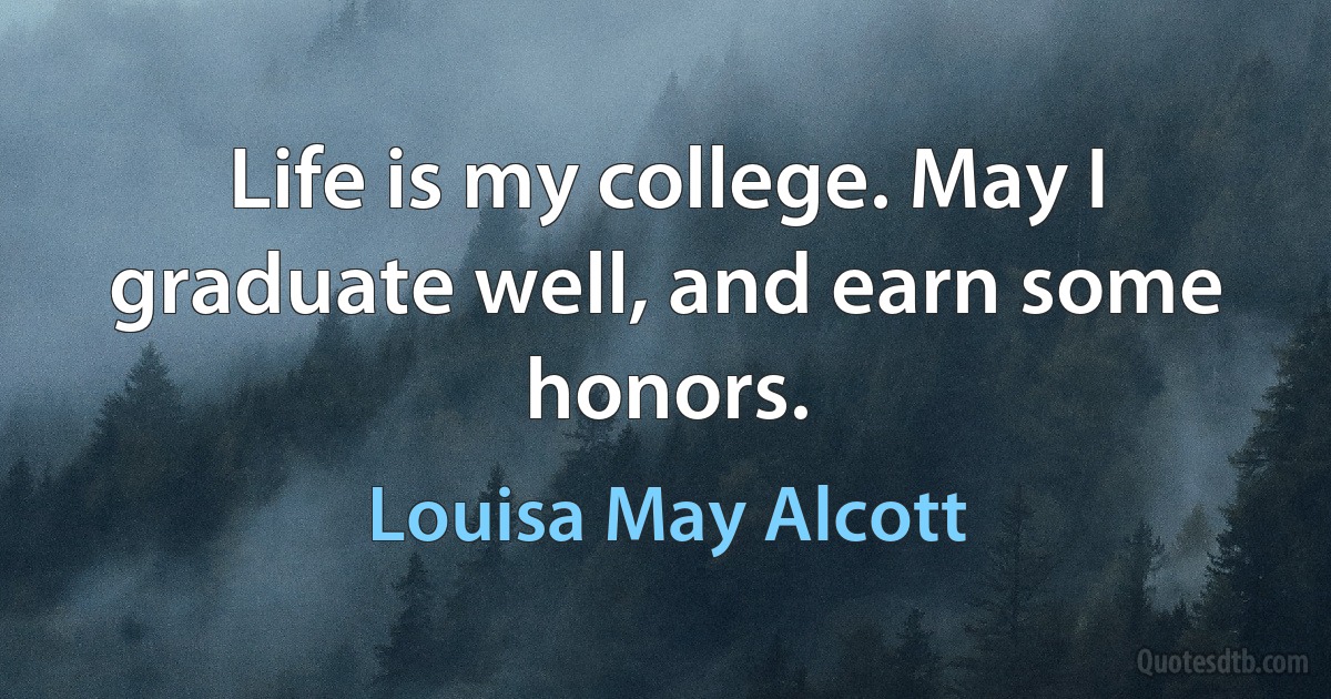 Life is my college. May I graduate well, and earn some honors. (Louisa May Alcott)