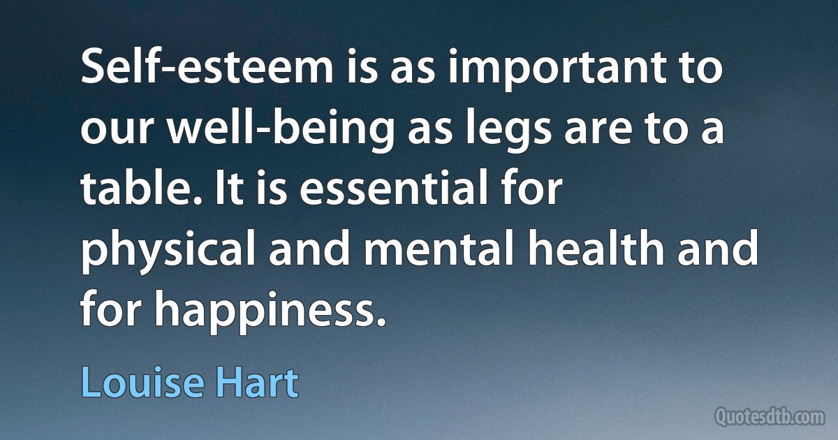 Self-esteem is as important to our well-being as legs are to a table. It is essential for physical and mental health and for happiness. (Louise Hart)