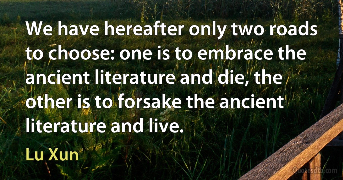 We have hereafter only two roads to choose: one is to embrace the ancient literature and die, the other is to forsake the ancient literature and live. (Lu Xun)