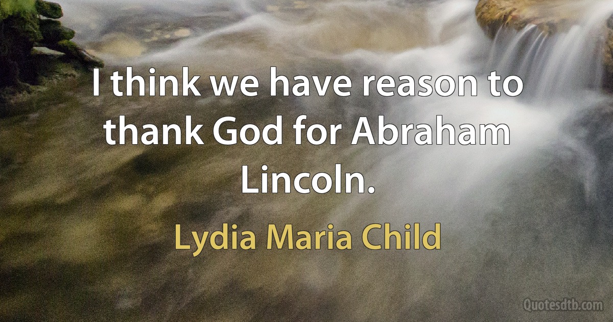 I think we have reason to thank God for Abraham Lincoln. (Lydia Maria Child)