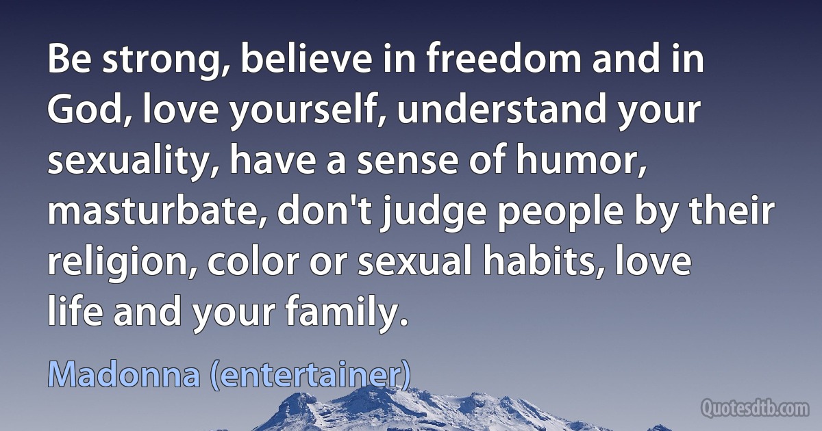 Be strong, believe in freedom and in God, love yourself, understand your sexuality, have a sense of humor, masturbate, don't judge people by their religion, color or sexual habits, love life and your family. (Madonna (entertainer))