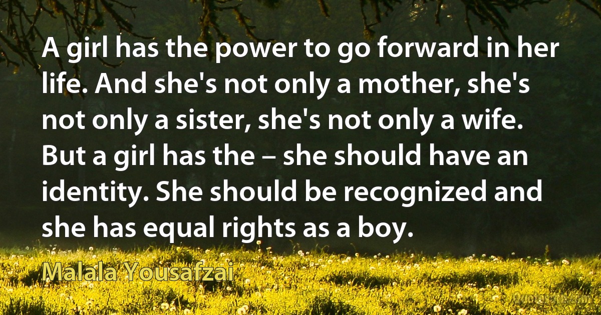 A girl has the power to go forward in her life. And she's not only a mother, she's not only a sister, she's not only a wife. But a girl has the – she should have an identity. She should be recognized and she has equal rights as a boy. (Malala Yousafzai)